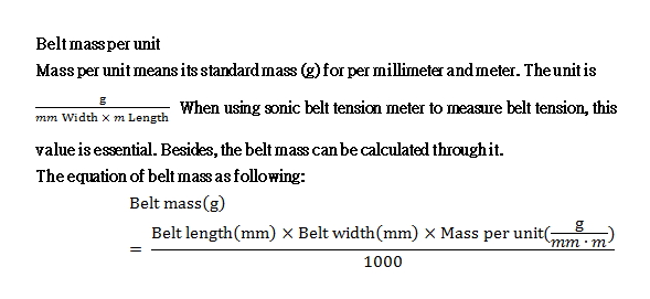 Mass per unit means its standard mass (g) for per millimeter and meter. The unit is g/(mm Width × m Length) When using sonic belt tension meter to measure belt tension, this value is essential. Besides, the belt mass can be calculated through it. The equation of belt mass as following: 